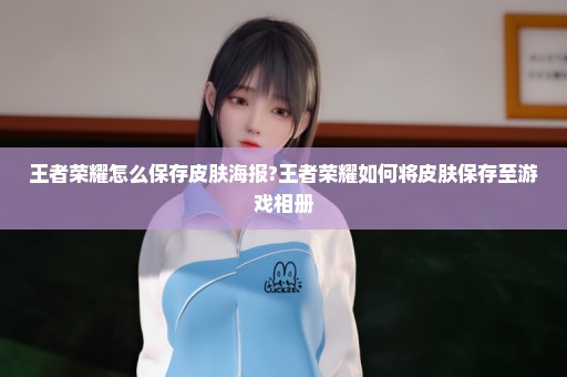 王者荣耀怎么保存皮肤海报?王者荣耀如何将皮肤保存至游戏相册