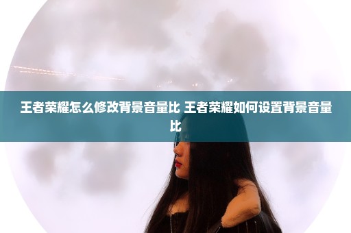 王者荣耀怎么修改背景音量比 王者荣耀如何设置背景音量比