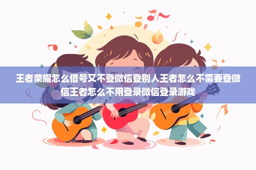 王者荣耀怎么借号又不登微信登别人王者怎么不需要登微信王者怎么不用登录微信登录游戏