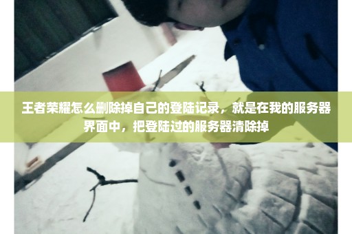 王者荣耀怎么删除掉自己的登陆记录，就是在我的服务器界面中，把登陆过的服务器清除掉