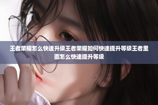 王者荣耀怎么快速升级王者荣耀如何快速提升等级王者里面怎么快速提升等级
