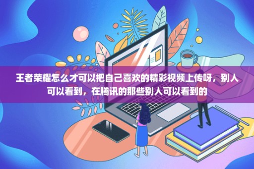 王者荣耀怎么才可以把自己喜欢的精彩视频上传呀，别人可以看到，在腾讯的那些别人可以看到的