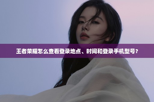 王者荣耀怎么查看登录地点、时间和登录手机型号？