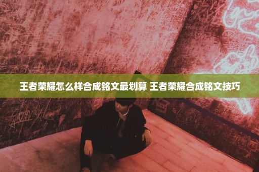 王者荣耀怎么样合成铭文最划算 王者荣耀合成铭文技巧