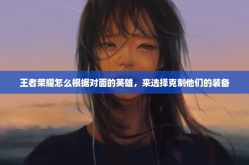 王者荣耀怎么根据对面的英雄，来选择克制他们的装备