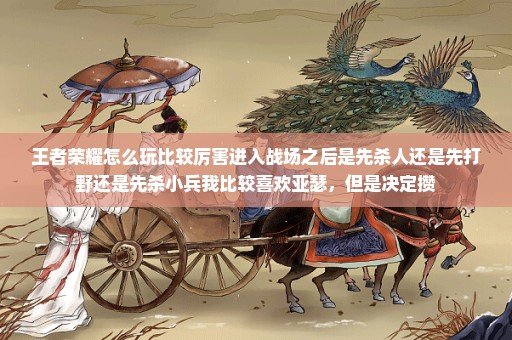 王者荣耀怎么玩比较厉害进入战场之后是先杀人还是先打野还是先杀小兵我比较喜欢亚瑟，但是决定攒