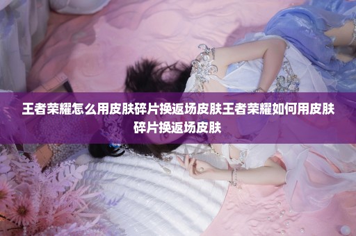 王者荣耀怎么用皮肤碎片换返场皮肤王者荣耀如何用皮肤碎片换返场皮肤