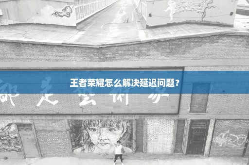 王者荣耀怎么解决延迟问题？