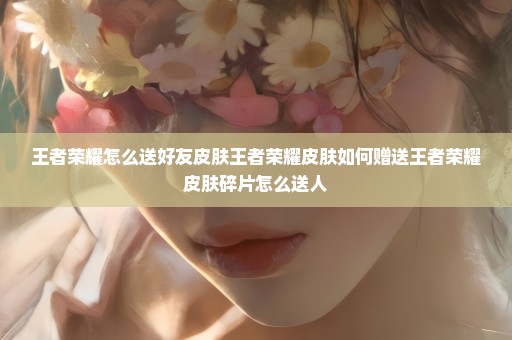 王者荣耀怎么送好友皮肤王者荣耀皮肤如何赠送王者荣耀皮肤碎片怎么送人