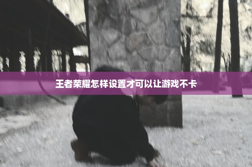 王者荣耀怎样设置才可以让游戏不卡