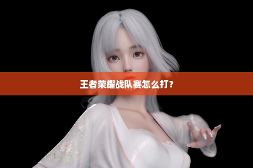王者荣耀战队赛怎么打？
