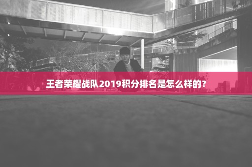 王者荣耀战队2019积分排名是怎么样的？