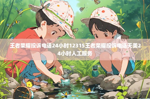 王者荣耀投诉电话24小时12315王者荣耀投诉电话天美24小时人工服务