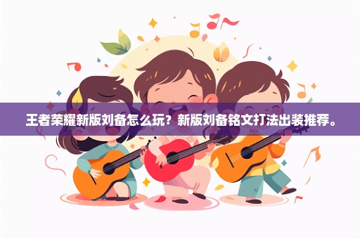 王者荣耀新版刘备怎么玩？新版刘备铭文打法出装推荐。