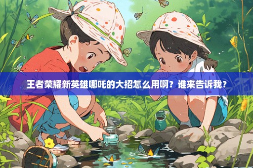 王者荣耀新英雄哪吒的大招怎么用啊？谁来告诉我？