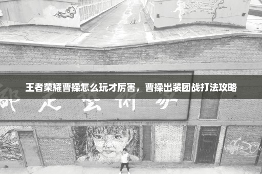 王者荣耀曹操怎么玩才厉害，曹操出装团战打法攻略