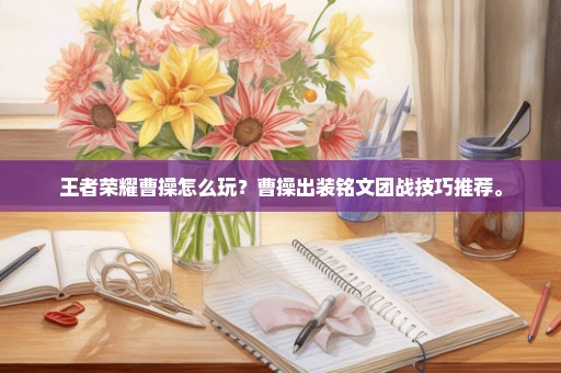 王者荣耀曹操怎么玩？曹操出装铭文团战技巧推荐。