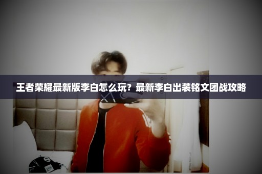 王者荣耀最新版李白怎么玩？最新李白出装铭文团战攻略