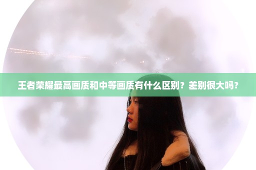 王者荣耀最高画质和中等画质有什么区别？差别很大吗？