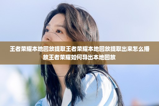 王者荣耀本地回放提取王者荣耀本地回放提取出来怎么播放王者荣耀如何导出本地回放