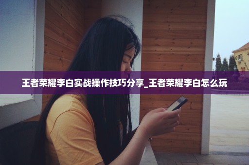 王者荣耀李白实战操作技巧分享_王者荣耀李白怎么玩