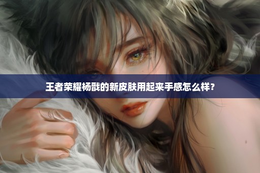 王者荣耀杨戬的新皮肤用起来手感怎么样？