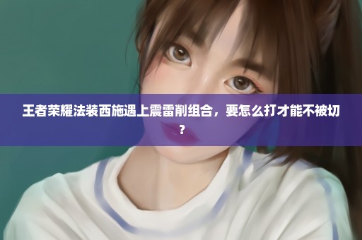 王者荣耀法装西施遇上震雷削组合，要怎么打才能不被切？
