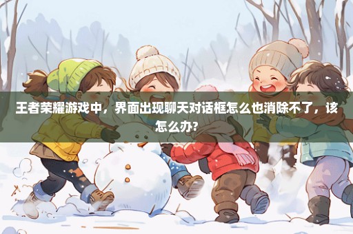 王者荣耀游戏中，界面出现聊天对话框怎么也消除不了，该怎么办?