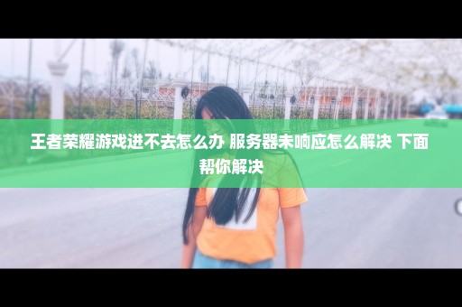 王者荣耀游戏进不去怎么办 服务器未响应怎么解决 下面 帮你解决