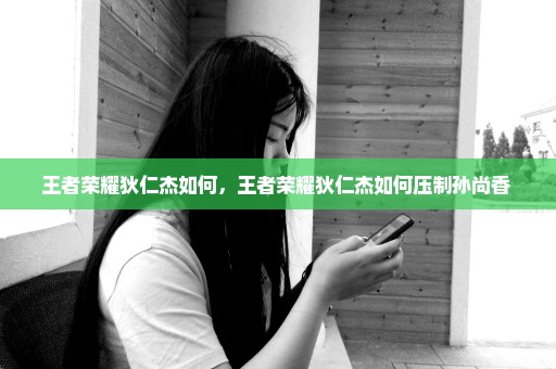 王者荣耀狄仁杰如何，王者荣耀狄仁杰如何压制孙尚香 