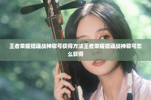 王者荣耀猎魂战神称号获得方法王者荣耀猎魂战神称号怎么获得