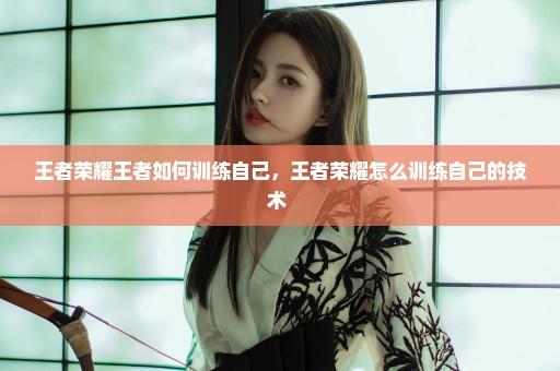 王者荣耀王者如何训练自己，王者荣耀怎么训练自己的技术 