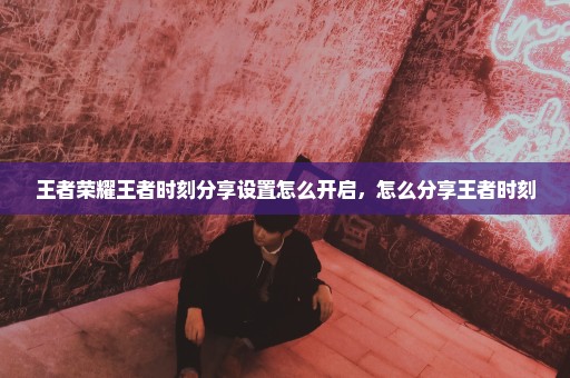 王者荣耀王者时刻分享设置怎么开启，怎么分享王者时刻