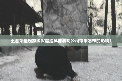 王者荣耀现象级火爆给其他游戏公司带来怎样的影响？