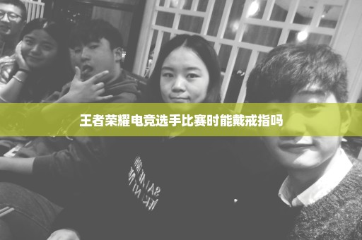王者荣耀电竞选手比赛时能戴戒指吗