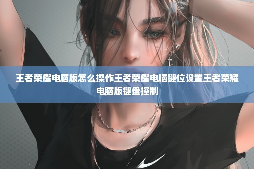 王者荣耀电脑版怎么操作王者荣耀电脑键位设置王者荣耀电脑版键盘控制