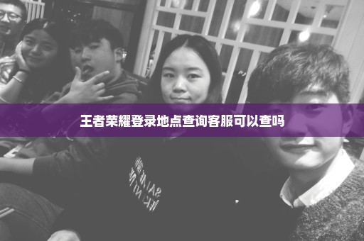 王者荣耀登录地点查询客服可以查吗