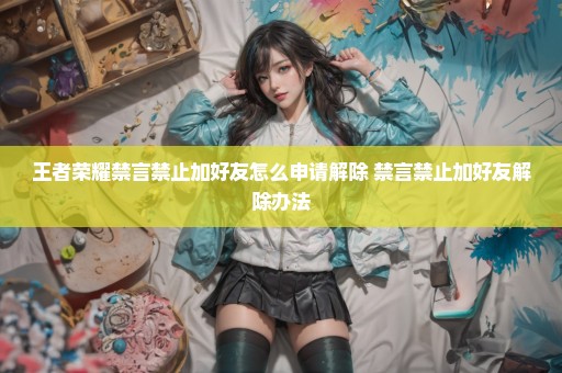 王者荣耀禁言禁止加好友怎么申请解除 禁言禁止加好友解除办法