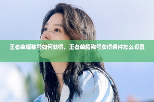 王者荣耀称号如何获得，王者荣耀称号获得条件怎么设置 