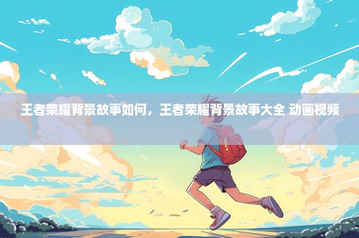 王者荣耀背景故事如何，王者荣耀背景故事大全 动画视频 