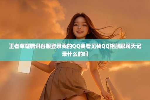 王者荣耀腾讯客服登录我的QQ会看见我QQ相册跟聊天记录什么的吗