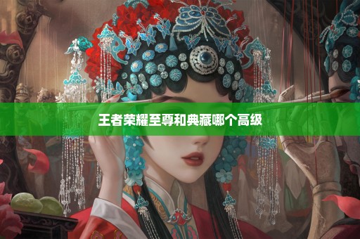王者荣耀至尊和典藏哪个高级