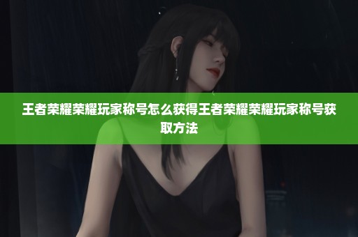 王者荣耀荣耀玩家称号怎么获得王者荣耀荣耀玩家称号获取方法