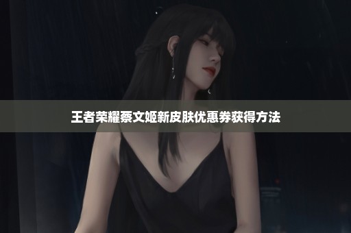王者荣耀蔡文姬新皮肤优惠券获得方法