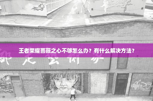 王者荣耀蔷薇之心不够怎么办？有什么解决方法？