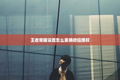 王者荣耀设置怎么更换微信授权
