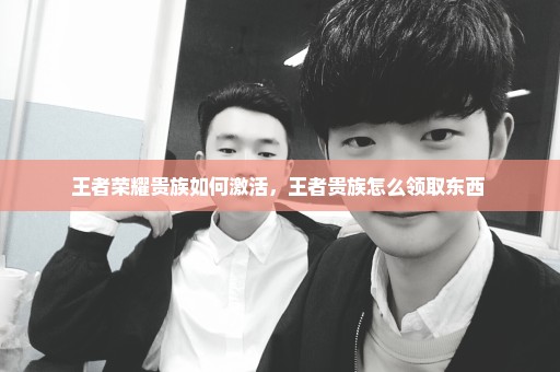 王者荣耀贵族如何激活，王者贵族怎么领取东西 