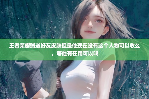 王者荣耀赠送好友皮肤但是他现在没有这个人物可以收么，等他有在用可以吗