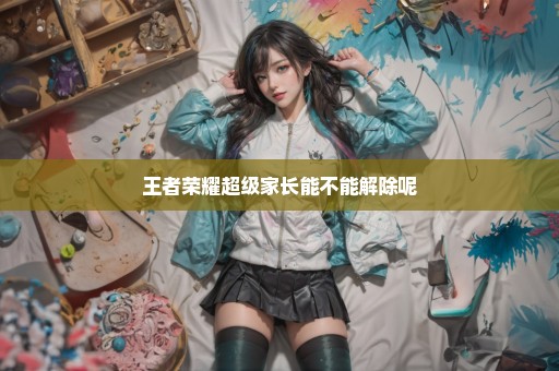 王者荣耀超级家长能不能解除呢