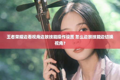 王者荣耀边看视角边放技能操作设置 怎么边放技能边切换视角？